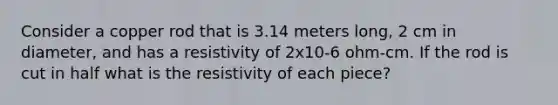 Consider a copper rod that is 3.14 meters long, 2 cm in diameter, and has a resistivity of 2x10-6 ohm-cm. If the rod is cut in half what is the resistivity of each piece?