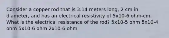 Consider a copper rod that is 3.14 meters long, 2 cm in diameter, and has an electrical resistivity of 5x10-6 ohm-cm. What is the electrical resistance of the rod? 5x10-5 ohm 5x10-4 ohm 5x10-6 ohm 2x10-6 ohm