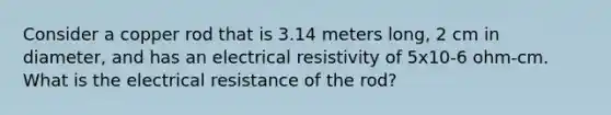 Consider a copper rod that is 3.14 meters long, 2 cm in diameter, and has an electrical resistivity of 5x10-6 ohm-cm. What is the electrical resistance of the rod?