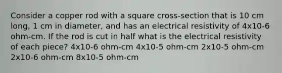 Consider a copper rod with a square cross-section that is 10 cm long, 1 cm in diameter, and has an electrical resistivity of 4x10-6 ohm-cm. If the rod is cut in half what is the electrical resistivity of each piece? 4x10-6 ohm-cm 4x10-5 ohm-cm 2x10-5 ohm-cm 2x10-6 ohm-cm 8x10-5 ohm-cm