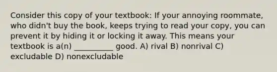 Consider this copy of your textbook: If your annoying roommate, who didn't buy the book, keeps trying to read your copy, you can prevent it by hiding it or locking it away. This means your textbook is a(n) __________ good. A) rival B) nonrival C) excludable D) nonexcludable