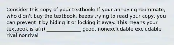 Consider this copy of your textbook: If your annoying roommate, who didn't buy the textbook, keeps trying to read your copy, you can prevent it by hiding it or locking it away. This means your textbook is a(n) ______________ good. nonexcludable excludable rival nonrival