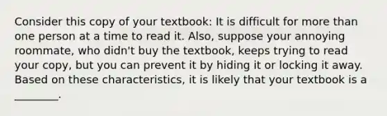 Consider this copy of your​ textbook: It is difficult for more than one person at a time to read it.​ Also, suppose your annoying​ roommate, who​ didn't buy the​ textbook, keeps trying to read your​ copy, but you can prevent it by hiding it or locking it away. Based on these​ characteristics, it is likely that your textbook is a​ ________.