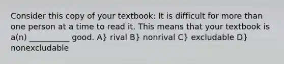 Consider this copy of your textbook: It is difficult for more than one person at a time to read it. This means that your textbook is a(n) __________ good. A} rival B} nonrival C} excludable D} nonexcludable