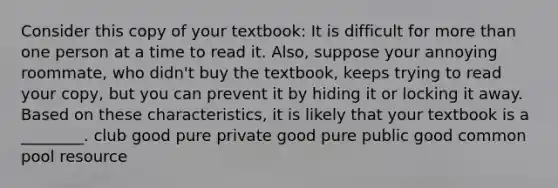 Consider this copy of your textbook: It is difficult for more than one person at a time to read it. Also, suppose your annoying roommate, who didn't buy the textbook, keeps trying to read your copy, but you can prevent it by hiding it or locking it away. Based on these characteristics, it is likely that your textbook is a ________. club good pure private good pure public good common pool resource