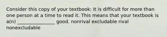 Consider this copy of your textbook: It is difficult for more than one person at a time to read it. This means that your textbook is a(n) ________________ good. nonrival excludable rival nonexcludable