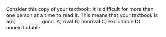 Consider this copy of your textbook: It is difficult for more than one person at a time to read it. This means that your textbook is a(n) __________ good. A) rival B) nonrival C) excludable D) nonexcludable