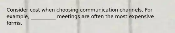 Consider cost when choosing communication channels. For example, __________ meetings are often the most expensive forms.