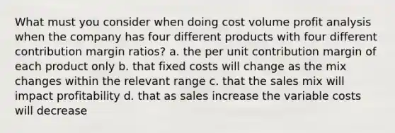 What must you consider when doing cost volume profit analysis when the company has four different products with four different contribution margin ratios? a. the per unit contribution margin of each product only b. that fixed costs will change as the mix changes within the relevant range c. that the sales mix will impact profitability d. that as sales increase the variable costs will decrease