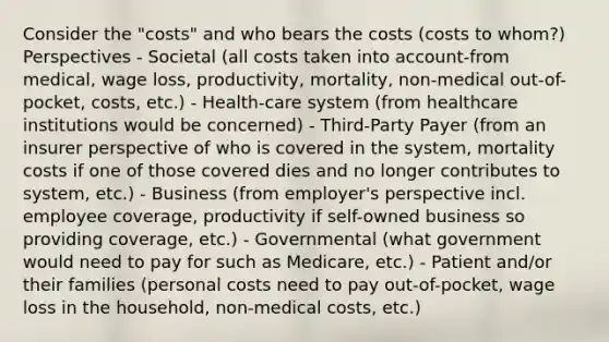 Consider the "costs" and who bears the costs (costs to whom?) Perspectives - Societal (all costs taken into account-from medical, wage loss, productivity, mortality, non-medical out-of-pocket, costs, etc.) - Health-care system (from healthcare institutions would be concerned) - Third-Party Payer (from an insurer perspective of who is covered in the system, mortality costs if one of those covered dies and no longer contributes to system, etc.) - Business (from employer's perspective incl. employee coverage, productivity if self-owned business so providing coverage, etc.) - Governmental (what government would need to pay for such as Medicare, etc.) - Patient and/or their families (personal costs need to pay out-of-pocket, wage loss in the household, non-medical costs, etc.)