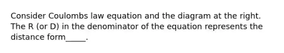 Consider Coulombs law equation and the diagram at the right. The R (or D) in the denominator of the equation represents the distance form_____.