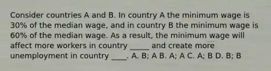 Consider countries A and B. In country A the minimum wage is 30% of the median wage, and in country B the minimum wage is 60% of the median wage. As a result, the minimum wage will affect more workers in country _____ and create more unemployment in country ____. A. B; A B. A; A C. A; B D. B; B