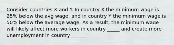 Consider countries X and Y. In country X the minimum wage is 25% below the avg wage, and in country Y the minimum wage is 50% below the average wage. As a result, the minimum wage will likely affect more workers in country _____ and create more unemployment in country ______