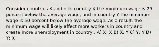 Consider countries X and Y. In country X the minimum wage is 25 percent below the average wage, and in country Y the minimum wage is 50 percent below the average wage. As a result, the minimum wage will likely affect more workers in country and create more unemployment in country . A) X; X B) X; Y C) Y; Y D) Y; X