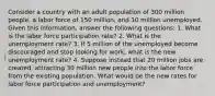 Consider a country with an adult population of 300 million people, a labor force of 150 million, and 10 million unemployed. Given this information, answer the following questions: 1. What is the labor force participation rate? 2. What is the unemployment rate? 3. If 5 million of the unemployed become discouraged and stop looking for work, what is the new unemployment rate? 4. Suppose instead that 20 million jobs are created, attracting 30 million new people into the labor force from the existing population. What would be the new rates for labor force participation and unemployment?