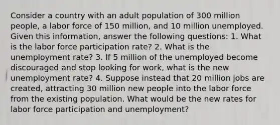 Consider a country with an adult population of 300 million people, a labor force of 150 million, and 10 million unemployed. Given this information, answer the following questions: 1. What is the labor force participation rate? 2. What is the unemployment rate? 3. If 5 million of the unemployed become discouraged and stop looking for work, what is the new unemployment rate? 4. Suppose instead that 20 million jobs are created, attracting 30 million new people into the labor force from the existing population. What would be the new rates for labor force participation and unemployment?