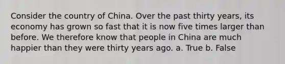 Consider the country of China. Over the past thirty years, its economy has grown so fast that it is now five times larger than before. We therefore know that people in China are much happier than they were thirty years ago. a. True b. False