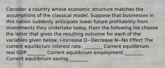 Consider a country whose economic structure matches the assumptions of the classical model. Suppose that businesses in this nation suddenly anticipate lower future profitability from investments they undertake today. From the following list choose the letter that gives the resulting outcome for each of the variables given​ below: I-Increase D−Decrease N−No Effect ​The current equilibrium interest rate. ________ Current equilibrium real GDP.________ Current equilibrium employment.________ Current equilibrium saving.________