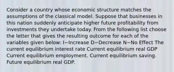 Consider a country whose economic structure matches the assumptions of the classical model. Suppose that businesses in this nation suddenly anticipate higher future profitability from investments they undertake today. From the following list choose the letter that gives the resulting outcome for each of the variables given​ below: I−Increase D−Decrease N−No Effect The current equilibrium interest rate Current equilibrium real GDP Current equilibrium employment. Current equilibrium saving. Future equilibrium real GDP.