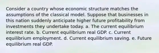 Consider a country whose economic structure matches the assumptions of the classical model. Suppose that businesses in this nation suddenly anticipate higher future profitability from investments they undertake today. a. The current equilibrium interest rate. b. Current equilibrium real GDP. c. Current equilibrium employment. d. Current equilibrium saving. e. Future equilibrium real GDP.