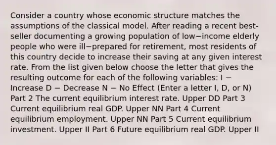 Consider a country whose economic structure matches the assumptions of the classical model. After reading a recent​ best-seller documenting a growing population of low−income elderly people who were ill−prepared for​ retirement, most residents of this country decide to increase their saving at any given interest rate. From the list given below choose the letter that gives the resulting outcome for each of the following​ variables: I − Increase D − Decrease N − No Effect ​(Enter a letter​ I, D, or​ N) Part 2 The current equilibrium interest rate. Upper DD Part 3 Current equilibrium real GDP. Upper NN Part 4 Current equilibrium employment. Upper NN Part 5 Current equilibrium investment. Upper II Part 6 Future equilibrium real GDP. Upper II