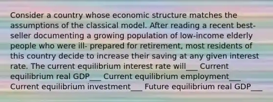 Consider a country whose economic structure matches the assumptions of the classical model. After reading a recent best-seller documenting a growing population of low-income elderly people who were ill- prepared for retirement, most residents of this country decide to increase their saving at any given interest rate. The current equilibrium interest rate will___ Current equilibrium real GDP___ Current equilibrium employment___ Current equilibrium investment___ Future equilibrium real GDP___