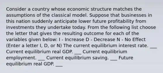 Consider a country whose economic structure matches the assumptions of the classical model. Suppose that businesses in this nation suddenly anticipate lower future profitability from investments they undertake today. From the following list choose the letter that gives the resulting outcome for each of the variables given​ below: I - Increase D - Decrease N - No Effect ​(Enter a letter​ I, D, or​ N) The current equilibrium interest rate. ___ Current equilibrium real GDP. ___ Current equilibrium employment. ___ Current equilibrium saving. ___ Future equilibrium real GDP. ___