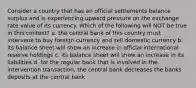 Consider a country that has an official settlements balance surplus and is experiencing upward pressure on the exchange rate value of its currency. Which of the following will NOT be true in this context? a. the central bank of this country must intervene to buy foreign currency and sell domestic currency b. its balance sheet will show an increase in official international reserve holdings c. its balance sheet will show an increase in its liabilities d. for the regular bank that is involved in the intervention transaction, the central bank decreases the banks deposits at the central bank