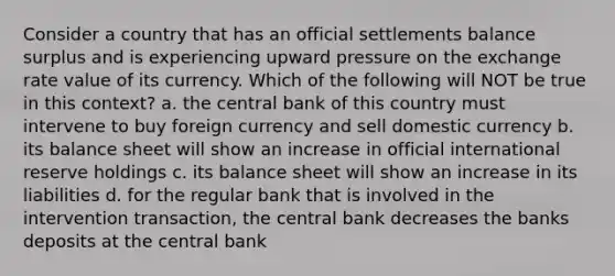 Consider a country that has an official settlements balance surplus and is experiencing upward pressure on the exchange rate value of its currency. Which of the following will NOT be true in this context? a. the central bank of this country must intervene to buy foreign currency and sell domestic currency b. its balance sheet will show an increase in official international reserve holdings c. its balance sheet will show an increase in its liabilities d. for the regular bank that is involved in the intervention transaction, the central bank decreases the banks deposits at the central bank