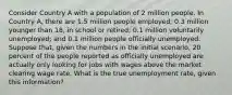 Consider Country A with a population of 2 million people. In Country A, there are 1.5 million people employed; 0.3 million younger than 18, in school or retired; 0.1 million voluntarily unemployed; and 0.1 million people officially unemployed. Suppose that, given the numbers in the initial scenario, 20 percent of the people reported as officially unemployed are actually only looking for jobs with wages above the market clearing wage rate. What is the true unemployment rate, given this information?