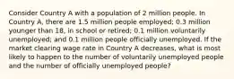 Consider Country A with a population of 2 million people. In Country A, there are 1.5 million people employed; 0.3 million younger than 18, in school or retired; 0.1 million voluntarily unemployed; and 0.1 million people officially unemployed. If the market clearing wage rate in Country A decreases, what is most likely to happen to the number of voluntarily unemployed people and the number of officially unemployed people?