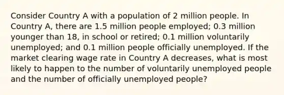 Consider Country A with a population of 2 million people. In Country A, there are 1.5 million people employed; 0.3 million younger than 18, in school or retired; 0.1 million voluntarily unemployed; and 0.1 million people officially unemployed. If the market clearing wage rate in Country A decreases, what is most likely to happen to the number of voluntarily unemployed people and the number of officially unemployed people?