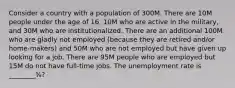 Consider a country with a population of 300M. There are 10M people under the age of 16, 10M who are active in the military, and 30M who are institutionalized. There are an additional 100M who are gladly not employed (because they are retired and/or home-makers) and 50M who are not employed but have given up looking for a job. There are 95M people who are employed but 15M do not have full-time jobs. The unemployment rate is ________%?