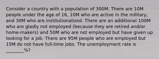 Consider a country with a population of 300M. There are 10M people under the age of 16, 10M who are active in the military, and 30M who are institutionalized. There are an additional 100M who are gladly not employed (because they are retired and/or home-makers) and 50M who are not employed but have given up looking for a job. There are 95M people who are employed but 15M do not have full-time jobs. The unemployment rate is ________%?