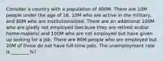 Consider a country with a population of 400M. There are 10M people under the age of 16, 10M who are active in the military, and 80M who are institutionalized. There are an additional 100M who are gladly not employed (because they are retired and/or home-makers) and 100M who are not employed but have given up looking for a job. There are 80M people who are employed but 20M of those do not have full-time jobs. The unemployment rate is ________%?