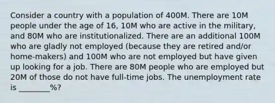 Consider a country with a population of 400M. There are 10M people under the age of 16, 10M who are active in the military, and 80M who are institutionalized. There are an additional 100M who are gladly not employed (because they are retired and/or home-makers) and 100M who are not employed but have given up looking for a job. There are 80M people who are employed but 20M of those do not have full-time jobs. The unemployment rate is ________%?