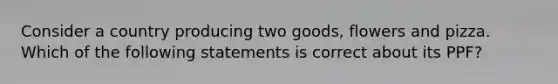 Consider a country producing two goods, flowers and pizza. Which of the following statements is correct about its PPF?