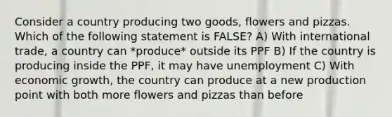 Consider a country producing two goods, flowers and pizzas. Which of the following statement is FALSE? A) With international trade, a country can *produce* outside its PPF B) If the country is producing inside the PPF, it may have unemployment C) With economic growth, the country can produce at a new production point with both more flowers and pizzas than before