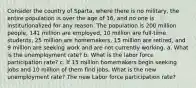 Consider the country of Sparta, where there is no military, the entire population is over the age of 16, and no one is institutionalized for any reason. The population is 200 million people, 141 million are employed, 10 million are full-time students, 25 million are homemakers, 15 million are retired, and 9 million are seeking work and are not currently working. a. What is the unemployment rate? b. What is the labor force participation rate? c. If 15 million homemakers begin seeking jobs and 10 million of them find jobs, What is the new unemployment rate? The new Labor force participation rate?