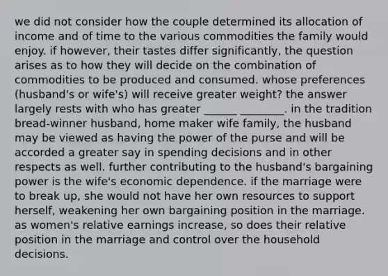 we did not consider how the couple determined its allocation of income and of time to the various commodities the family would enjoy. if however, their tastes differ significantly, the question arises as to how they will decide on the combination of commodities to be produced and consumed. whose preferences (husband's or wife's) will receive greater weight? the answer largely rests with who has greater ______ ________. in the tradition bread-winner husband, home maker wife family, the husband may be viewed as having the power of the purse and will be accorded a greater say in spending decisions and in other respects as well. further contributing to the husband's bargaining power is the wife's economic dependence. if the marriage were to break up, she would not have her own resources to support herself, weakening her own bargaining position in the marriage. as women's relative earnings increase, so does their relative position in the marriage and control over the household decisions.