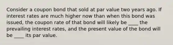 Consider a coupon bond that sold at par value two years ago. If interest rates are much higher now than when this bond was issued, the coupon rate of that bond will likely be ____ the prevailing interest rates, and the present value of the bond will be ____ its par value.