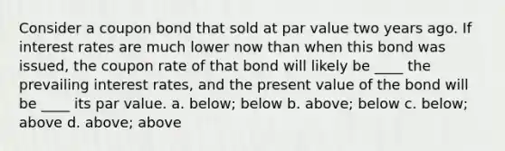 Consider a coupon bond that sold at par value two years ago. If interest rates are much lower now than when this bond was issued, the coupon rate of that bond will likely be ____ the prevailing interest rates, and the present value of the bond will be ____ its par value. a. below; below b. above; below c. below; above d. above; above