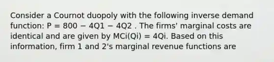 Consider a Cournot duopoly with the following inverse demand function: P = 800 − 4Q1 − 4Q2 . The firms' marginal costs are identical and are given by MCi(Qi) = 4Qi. Based on this information, firm 1 and 2's marginal revenue functions are