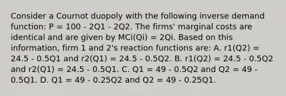 Consider a Cournot duopoly with the following inverse demand function: P = 100 - 2Q1 - 2Q2. The firms' marginal costs are identical and are given by MCi(Qi) = 2Qi. Based on this information, firm 1 and 2's reaction functions are: A. r1(Q2) = 24.5 - 0.5Q1 and r2(Q1) = 24.5 - 0.5Q2. B. r1(Q2) = 24.5 - 0.5Q2 and r2(Q1) = 24.5 - 0.5Q1. C. Q1 = 49 - 0.5Q2 and Q2 = 49 - 0.5Q1. D. Q1 = 49 - 0.25Q2 and Q2 = 49 - 0.25Q1.