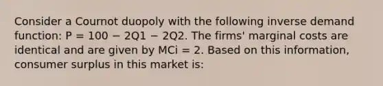 Consider a Cournot duopoly with the following inverse demand function: P = 100 − 2Q1 − 2Q2. The firms' marginal costs are identical and are given by MCi = 2. Based on this information, consumer surplus in this market is: