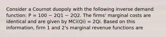 Consider a Cournot duopoly with the following inverse demand function: P = 100 − 2Q1 − 2Q2. The firms' marginal costs are identical and are given by MCi(Qi) = 2Qi. Based on this information, firm 1 and 2's marginal revenue functions are