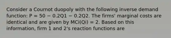 Consider a Cournot duopoly with the following inverse demand function: P = 50 − 0.2Q1 − 0.2Q2. The firms' marginal costs are identical and are given by MCi(Qi) = 2. Based on this information, firm 1 and 2's reaction functions are