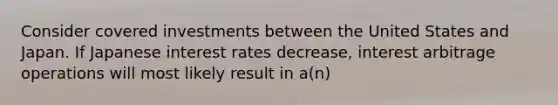 Consider covered investments between the United States and Japan. If Japanese interest rates decrease, interest arbitrage operations will most likely result in a(n)