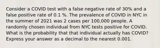 Consider a COVID test with a false negative rate of 30% and a false positive rate of 0.1 %. The prevalence of COVID in NYC in the summer of 2021 was 2 cases per 100,000 people. A randomly chosen individual from NYC tests positive for COVID. What is the probability that that individual actually has COVID? Express your answer as a decimal to the nearest 0.001.