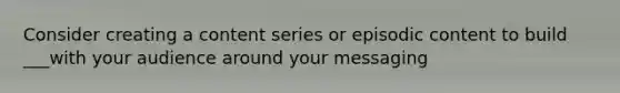 Consider creating a content series or episodic content to build ___with your audience around your messaging